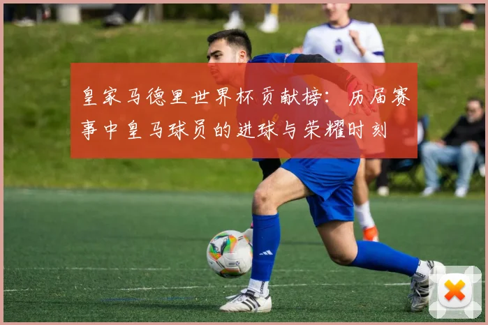 皇家马德里世界杯贡献榜：历届赛事中皇马球员的进球与荣耀时刻