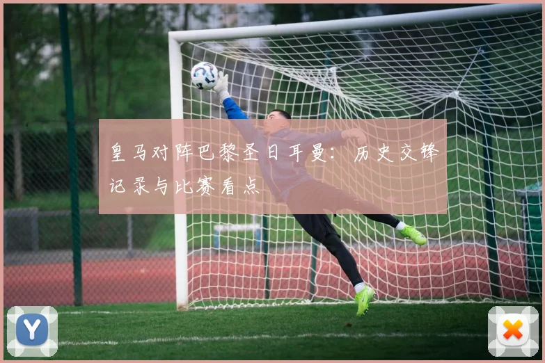 皇马对阵巴黎圣日耳曼：历史交锋记录与比赛看点