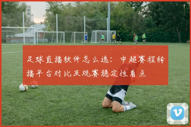 足球直播软件怎么选：中超赛程转播平台对比及观赛稳定性看点