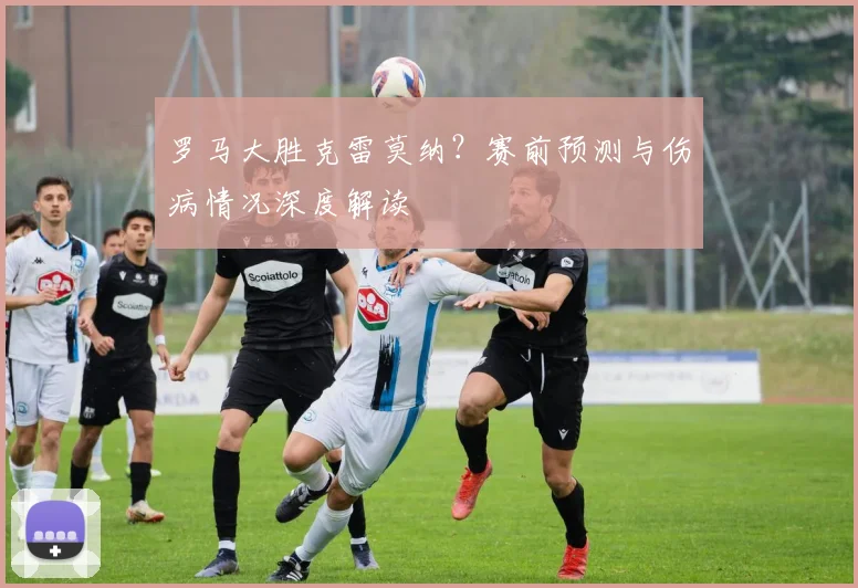 罗马大胜克雷莫纳?赛前预测与伤病情况深度解读