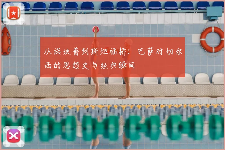 从诺坎普到斯坦福桥：巴萨对切尔西的恩怨史与经典瞬间