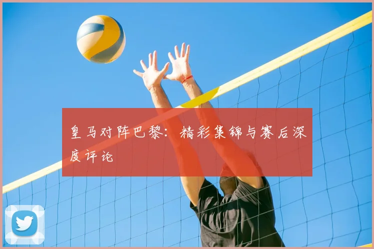 皇马对阵巴黎：精彩集锦与赛后深度评论