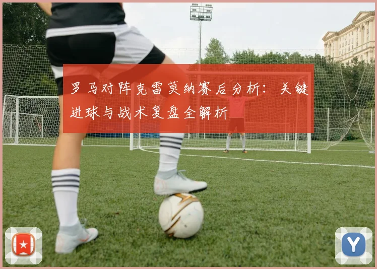 罗马对阵克雷莫纳赛后分析：关键进球与战术复盘全解析