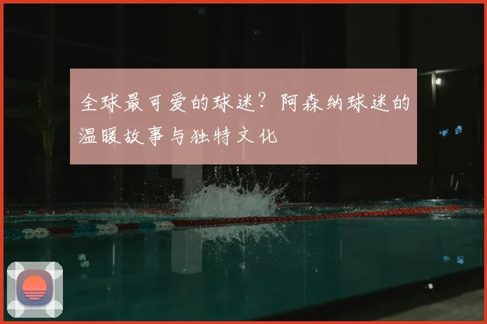 全球最可爱的球迷？阿森纳球迷的温暖故事与独特文化
