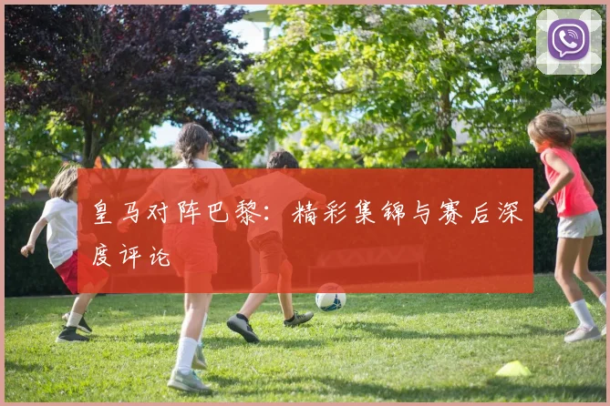 皇马对阵巴黎：精彩集锦与赛后深度评论