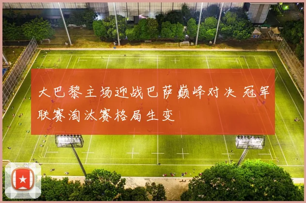 大巴黎主场迎战巴萨巅峰对决 冠军联赛淘汰赛格局生变