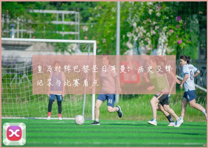 皇马对阵巴黎圣日耳曼：历史交锋记录与比赛看点