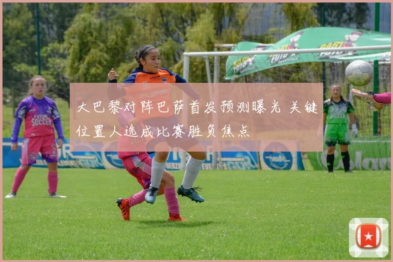 大巴黎对阵巴萨首发预测曝光 关键位置人选成比赛胜负焦点