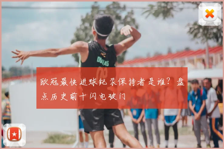 欧冠最快进球纪录保持者是谁？盘点历史前十闪电破门