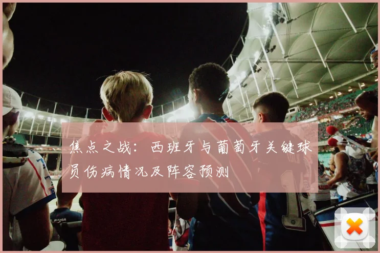 焦点之战：西班牙与葡萄牙关键球员伤病情况及阵容预测