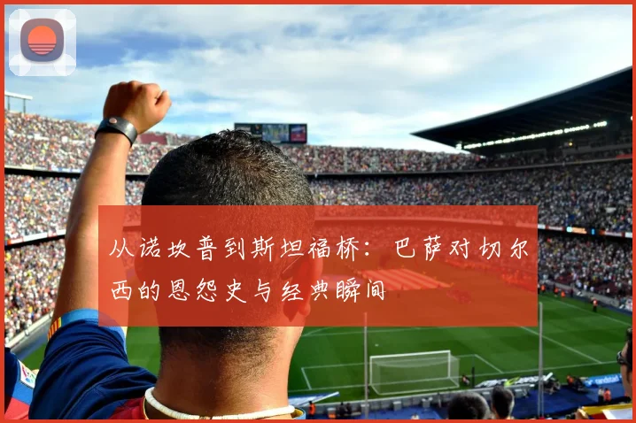 从诺坎普到斯坦福桥:巴萨对切尔西的恩怨史与经典瞬间