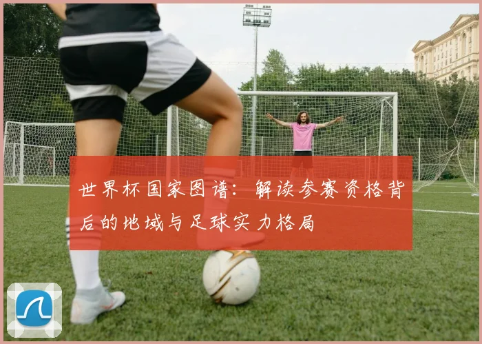 世界杯国家图谱：解读参赛资格背后的地域与足球实力格局