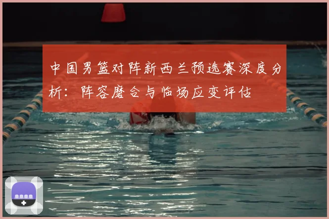 中国男篮对阵新西兰预选赛深度分析:阵容磨合与临场应变评估