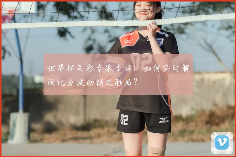 世界杯足彩专家专访：如何实时解读比分波动锁定胜局？