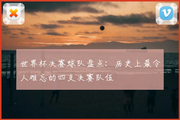 世界杯决赛球队盘点：历史上最令人难忘的四支决赛队伍