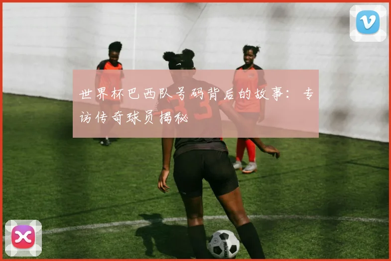世界杯巴西队号码背后的故事:专访传奇球员揭秘