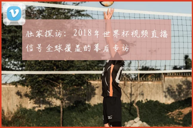 独家探访:2018年世界杯视频直播信号全球覆盖的幕后专访