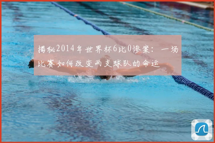 揭秘2014年世界杯6比0惨案：一场比赛如何改变两支球队的命运