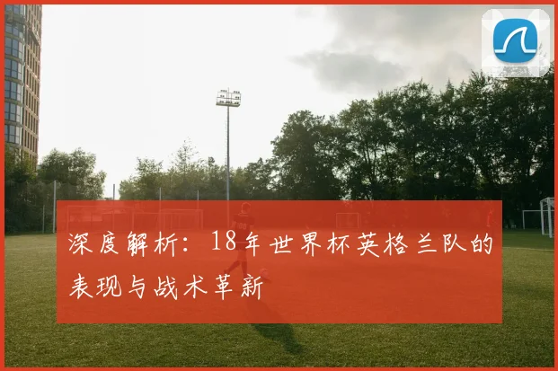 深度解析：18年世界杯英格兰队的表现与战术革新