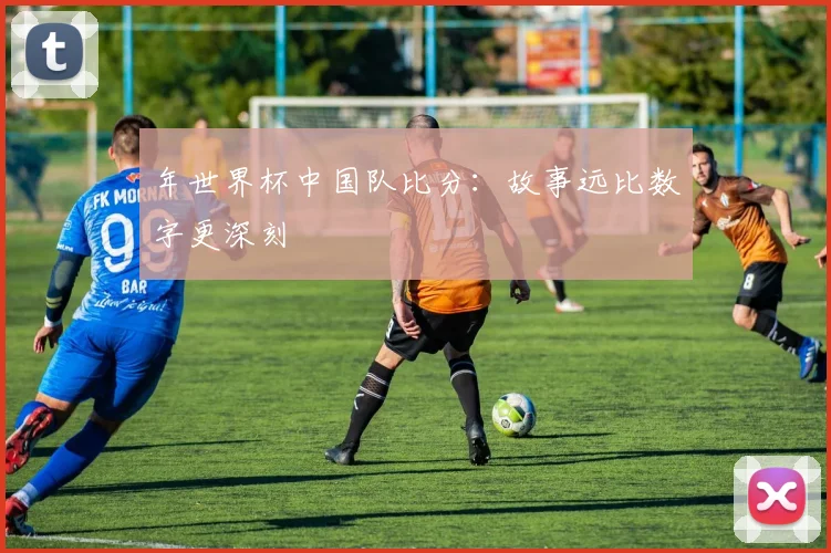 年世界杯中国队比分：故事远比数字更深刻