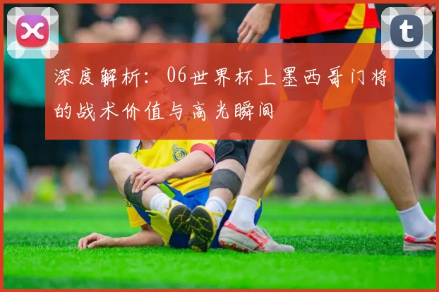 深度解析：06世界杯上墨西哥门将的战术价值与高光瞬间