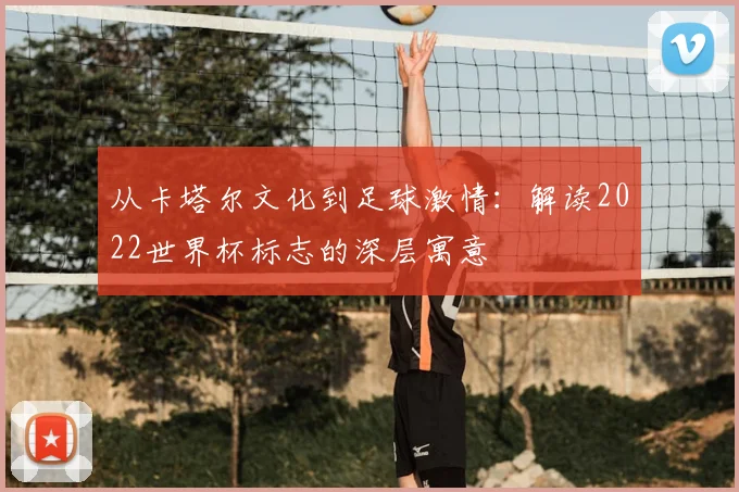 从卡塔尔文化到足球激情：解读2022世界杯标志的深层寓意