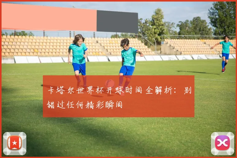 卡塔尔世界杯开球时间全解析：别错过任何精彩瞬间