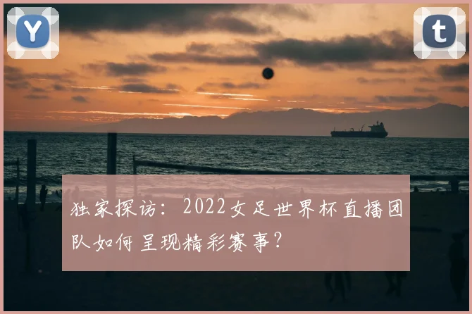 独家探访:2022女足世界杯直播团队如何呈现精彩赛事?
