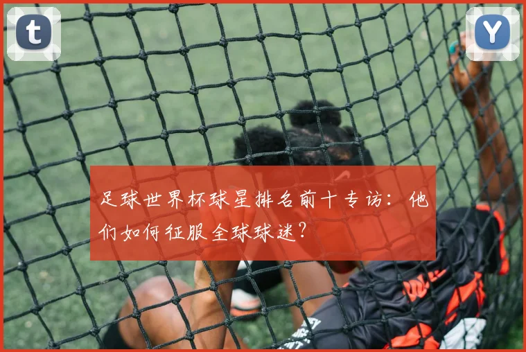 足球世界杯球星排名前十专访：他们如何征服全球球迷？