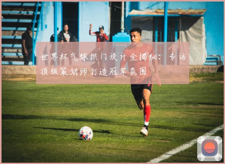 世界杯气球拱门设计全揭秘：专访顶级策划师打造冠军氛围
