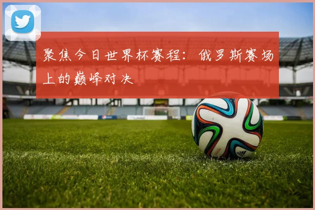聚焦今日世界杯赛程：俄罗斯赛场上的巅峰对决